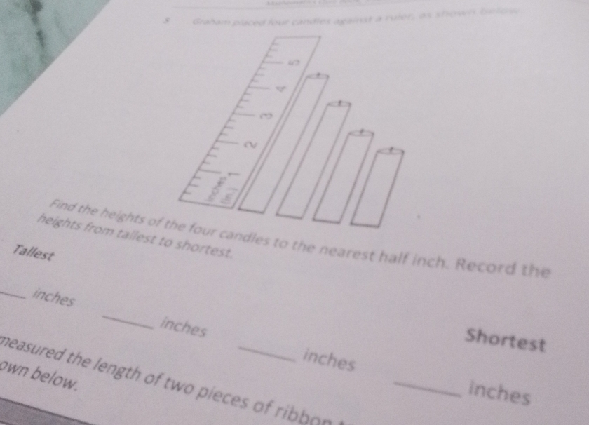 Graham placed four candles against a ruler, as shown below 
“ 
~ 
heights from tallest to shortest. 
Find the heights of the four candles to the nearest half inch. Record the 
Tallest 
_ inches _ inches
Shortest
inches
own below. 
neasured the length of two pieces of ribbon _
inches