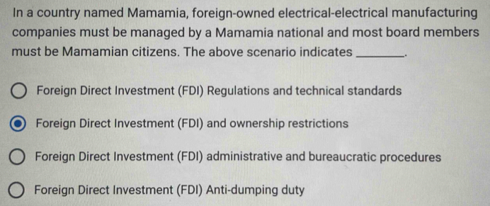 In a country named Mamamia, foreign-owned electrical-electrical manufacturing
companies must be managed by a Mamamia national and most board members
must be Mamamian citizens. The above scenario indicates _:
Foreign Direct Investment (FDI) Regulations and technical standards
Foreign Direct Investment (FDI) and ownership restrictions
Foreign Direct Investment (FDI) administrative and bureaucratic procedures
Foreign Direct Investment (FDI) Anti-dumping duty