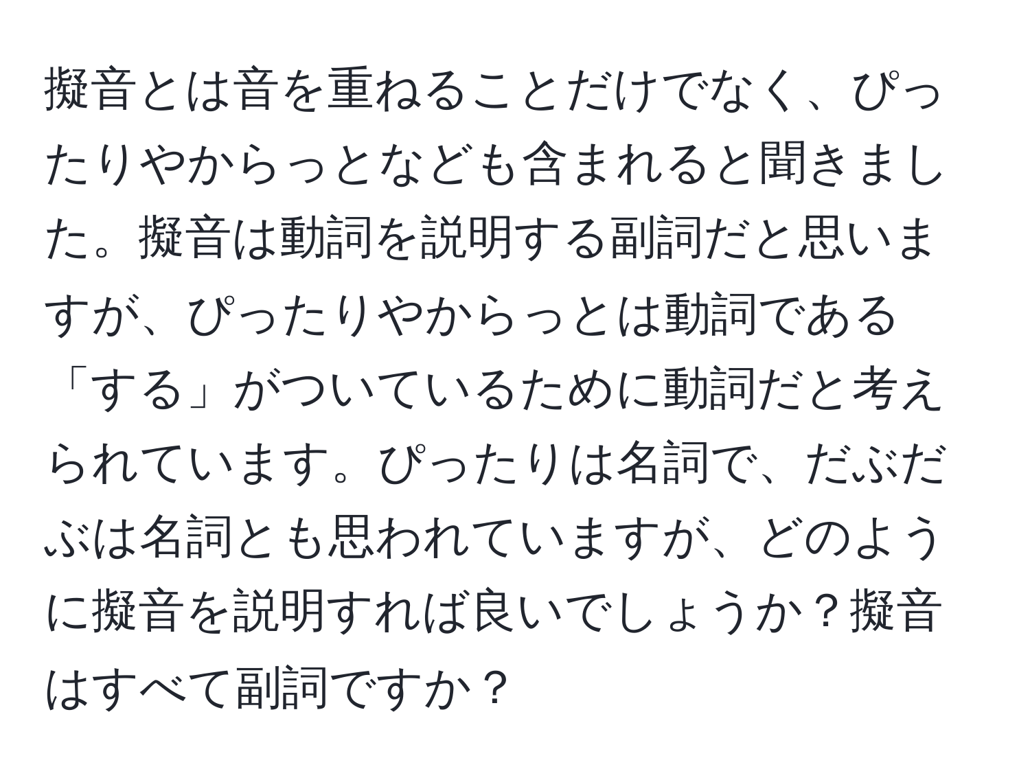 擬音とは音を重ねることだけでなく、ぴったりやからっとなども含まれると聞きました。擬音は動詞を説明する副詞だと思いますが、ぴったりやからっとは動詞である「する」がついているために動詞だと考えられています。ぴったりは名詞で、だぶだぶは名詞とも思われていますが、どのように擬音を説明すれば良いでしょうか？擬音はすべて副詞ですか？