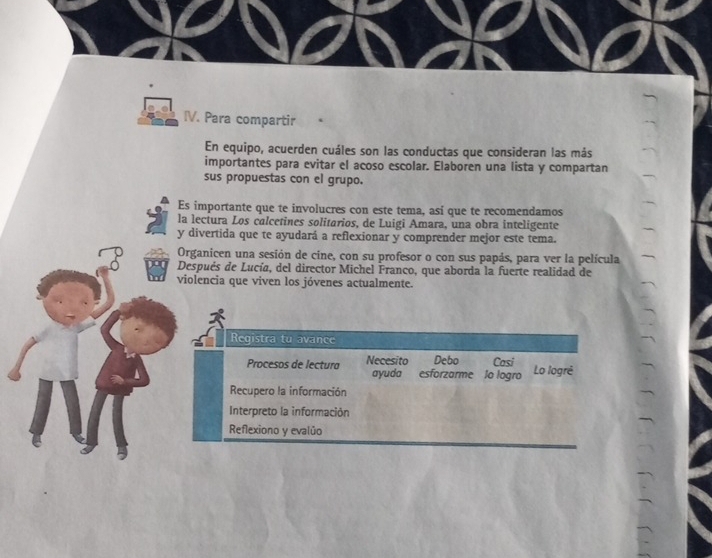 Para compartir 
En equipo, acuerden cuáles son las conductas que consideran las más 
importantes para evitar el acoso escolar. Elaboren una lista y compartan 
sus propuestas con el grupo. 
Es importante que te involucres con este tema, así que te recomendamos 
la lectura Los calcetines solitarios, de Luigi Amara, una obra inteligente 
y divertida que te ayudará a reflexionar y comprender mejor este tema. 
Organicen una sesión de cine, con su profesor o con sus papás, para ver la película 
Después de Lucía, del director Michel Franco, que aborda la fuerte realidad de 
violencia que viven los jóvenes actualmente. 
Registra tu avance 
Procesos de lectura Necesito Debo Casi Lo logré 
ayuda esforzarme lo logro 
Recupero la información 
Interpreto la información 
Reflexiono y evalúo