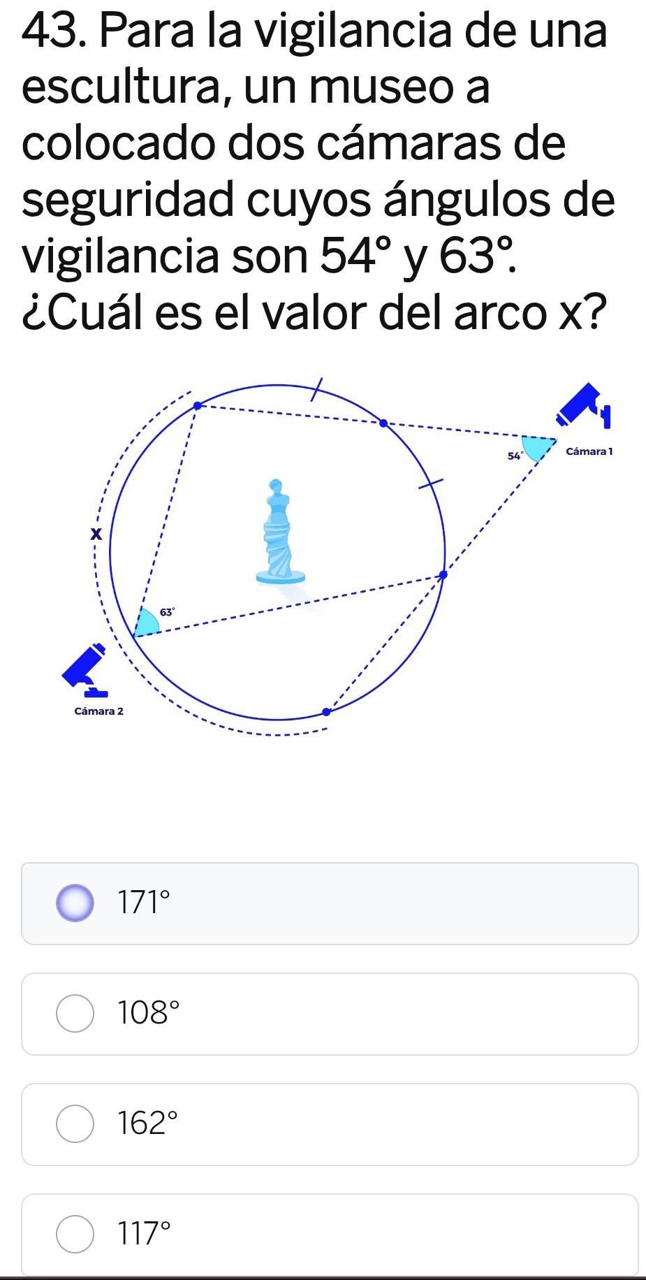 Para la vigilancia de una
escultura, un museo a
colocado dos cámaras de
seguridad cuyos ángulos de
vigilancia son 54° y 63°.
¿Cuál es el valor del arco x?
171°
108°
162°
117°