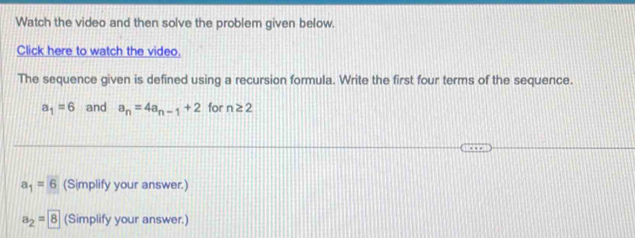 Watch the video and then solve the problem given below. 
Click here to watch the video. 
The sequence given is defined using a recursion formula. Write the first four terms of the sequence.
a_1=6 and a_n=4a_n-1+2 for n≥ 2
a_1=6 (Simplify your answer.)
a_2=boxed 8 (Simplify your answer.)