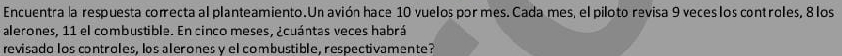 Encuentra la respuesta correcta al planteamiento. Un avión hace 10 vuelos por mes. Cada mes, el piloto revisa 9 veces los controles, 8 los 
alerones, 11 el combustible. En cinco meses, ¿cuántas veces habrá 
revisado los controles. los alerones v el combustible, respectivamente?