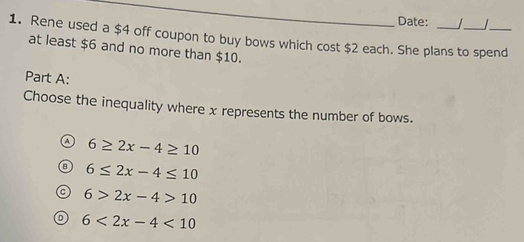 Date: 
1. Rene used a $4 off coupon to buy bows which cost $2 each. She plans to spend
at least $6 and no more than $10.
Part A:
Choose the inequality where x represents the number of bows.
6≥ 2x-4≥ 10
6≤ 2x-4≤ 10
6>2x-4>10
6<2x-4<10