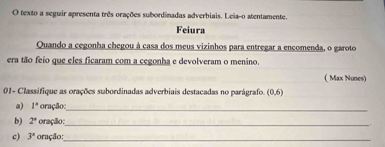 texto a seguir apresenta três orações subordinadas adverbiais. Leia-o atentamente. 
Feiura 
Quando a cegonha chegou à casa dos meus vizinhos para entregar a encomenda, o garoto 
era tão feio que eles ficaram com a cegonha e devolveram o menino. 
( Max Nunes) 
01- Classifique as orações subordinadas adverbiais destacadas no parágrafo. (0,6)
a) 1^a oração:_ 
b) 2^a oração:_ . 
c) 3^a oração:_