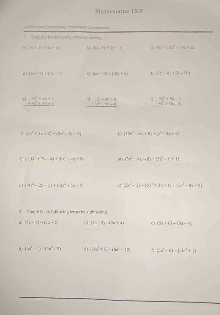 Mathematics 15-5
lding and Sutruang Pol Exprasio
|  Simplify ths following toms by addint.
B) 5x+3y+8x=6y b) 4x-6y+2y-x ω) 8x^2-10x^2+14x+2x
d) (5a+3)+(2a-1) c) (6m-5)+(2m+3) 0 (7t^2+4)+(9-5t^2)
beginarrayr 3)4x^2+3x+1 +5x^2+4x+5 hline endarray
beginarrayr h)x^3-4x+6 +3x^2+9x-8 hline endarray
i) 7x^2+8x-5
_ +5x^2+9x-6
j) (5x^2+3x+2)+(6x^2-5x+6) k (10x^2-5x+8)+(x^2-3x-6)
(-13x^2+2x-4)+(6x^2-4x+8)
m) (3x^2+4x-6)+(5x^2-x+1)
n) (-4x^2-2x-5)+(-3x^2+5x-9) o) (2x^2+3)+(5x^2+3x+1)+(7x^2-8x-9)
2. Simplify the following terms by subtracting.
a) (4a+9)-(3a+5) b) (7a-3)-(2a+4) c) (5a+6)-(9a-4)
d) (6a^2-1)-(3a^2-9) e) (-8a^2+5)-(6a^2+10) 1 (5a^2-6)-(-4a^2+1)