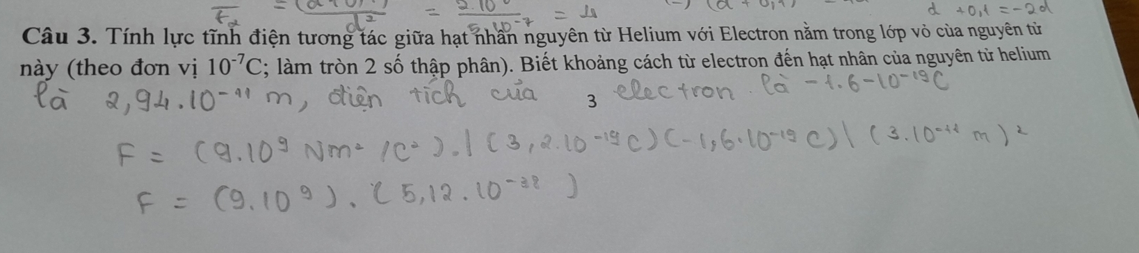 Tính lực tĩnh điện tương tác giữa hạt nhân nguyên từ Helium với Electron nằm trong lớp vỏ của nguyên từ 
này (theo đơn vị 10^(-7)C; làm tròn 2 số thập phân). Biết khoảng cách từ electron đến hạt nhân của nguyên từ helium 
3