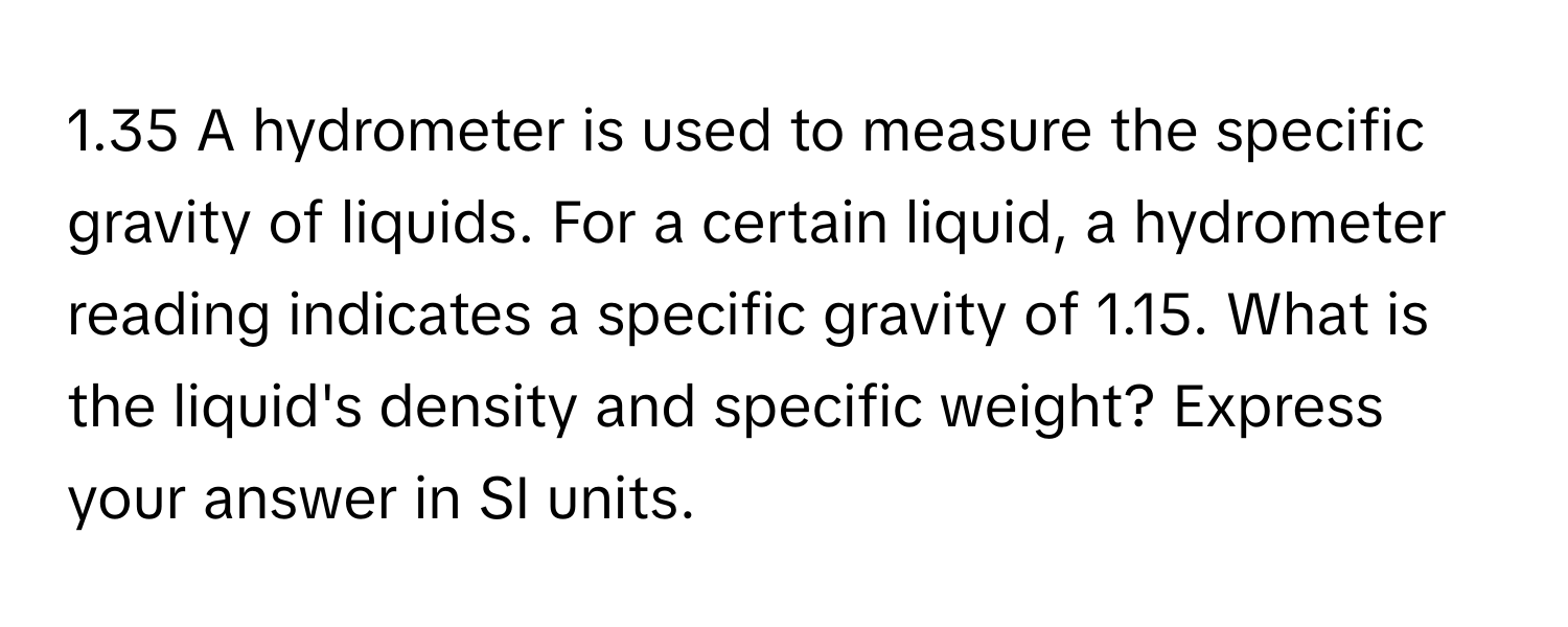 1.35 A hydrometer is used to measure the specific gravity of liquids. For a certain liquid, a hydrometer reading indicates a specific gravity of 1.15. What is the liquid's density and specific weight? Express your answer in SI units.