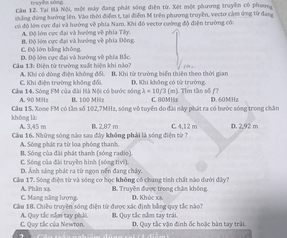 truyền sóng.
Câu 12. Tại Hà Nội, một máy đang phát sóng điện từ. Xét một phương truyền có phương
thẳng đứng hướng lên. Vào thời điểm t, tại điểm M trên phương truyền, vectơ cảm ứng từ đang
có độ lớn cực đại và hướng về phía Nam. Khi đó vectơ cường độ điện trường có:
A. Độ lớn cực đại và hướng về phía Tây.
B. Độ lớn cực đại và hướng về phía Đông.
C. Độ lớn bằng không.
D. Độ lớn cực đại và hướng về phía Bắc.
Câu 13: Điện từ trường xuất hiện khi nào?
A. Khi có dòng điện không đổi. B. Khi từ trường biến thiên theo thời gian
C. Khi điện trường không đổi. D. Khi không có từ trường.
Câu 14. Sóng FM của đài Hà Nội có bước sóng lambda =10/3(m). Tìm tần số ƒ?
A. 90 MHz B. 100 MHz C. 80MHz D. 60MHz
Câu 15. Xone FM có tần số 102,7MHz, sóng vô tuyến do đài này phát ra có bước sóng trong chân
không là:
A. 3,45 m B. 2,87 m C. 4,12 m D. 2,92 m
Câu 16. Những sóng nào sau đây không phải là sóng điện từ ?
A. Sóng phát ra từ loa phóng thanh.
B. Sóng của đài phát thanh (sóng radio).
C. Sóng của đài truyền hình (sóng tivi).
D. Ánh sáng phát ra từ ngọn nến đang cháy.
Câu 17. Sóng điện từ và sóng cơ học không có chung tính chất nào dưới đây?
A. Phản xạ. B. Truyền được trong chân không.
C. Mang năng lượng. D. Khúc xạ.
Câu 18. Chiều truyền sóng điện từ được xác định bằng quy tắc nào?
A. Quy tắc nắm tay phải. B. Quy tắc nắm tay trái.
C. Quy tắc của Newton. D. Quy tắc vặn đinh ốc hoặc bàn tay trái.
Câu trắo nahiêm đúng soi (4 điểm)