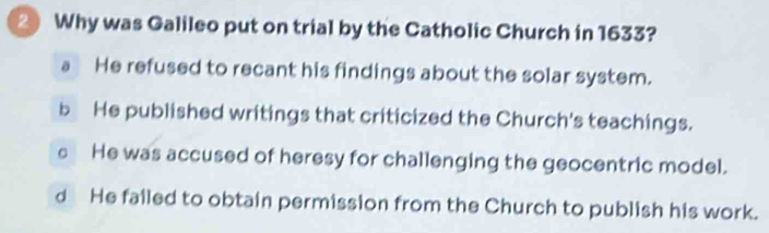 Why was Galileo put on trial by the Catholic Church in 1633?
a He refused to recant his findings about the solar system.
b He published writings that criticized the Church's teachings.
c He was accused of heresy for challenging the geocentric model.
d He failed to obtain permission from the Church to publish his work.