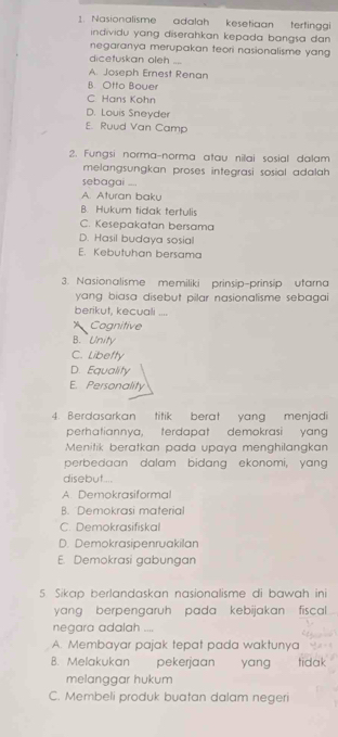 Nasionalisme adalah kesetiaan tertingg
individu yang diserahkan kepada bangsa dan .
negaranya merupakan teori nasionalisme yang
dicetuskan oleh ....
A. Joseph Ernest Renan
B. Otto Bouer
C Hans Kohn
D. Louis Sneyder
E. Ruud Van Camp
2. Fungsi norma-norma atau nilai sosial dalạm
melangsungkan proses integrasi sosial adalah 
sebagai ....
A. Aturan baku
B. Hukum tidak tertulis
C. Kesepakatan bersama
D. Hasil budaya sosial
E. Kebutuhan bersama
3. Nasionalisme memiliki prinsip-prinsip utarna
yang biasa disebut pilar nasionalisme sebagai .
berikut, kecuali ....
Cognitive
B. Unity
C. Libefty
D. Equality
E. Personality
4. Berdasarkan titik berat yang menjadi
perhatiannya, terdapat demokrasi yang
Menitik beratkan pada upaya menghilangkan
perbedaan dalam bidang ekonomi, yang
disebut...
A. Demokrasiformal
B. Demokrasi material
C. Demokrasifiskal
D. Demokrasipenruakilan
E. Demokrasi gabungan
5. Sikap berlandaskan nasionalisme di bawah ini
yang berpengaruh pada kebijakan fiscal 
negara adalah ....
A. Membayar pajak tepat pada waktunya
B. Melakukan pekerjaan yang tidak
melanggar hukum
C. Membeli produk buatan dalam negeri