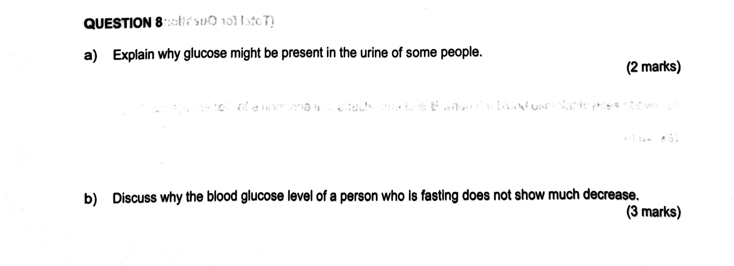 oltéSuO 101 IstoT) 
a) Explain why glucose might be present in the urine of some people. 
(2 marks) 
arote the tols of a homone wnd alfacls siucions B ahed the blond osmolapty pses shove ant 
. 3 sim downarrow a A ài 
b) Discuss why the blood glucose level of a person who is fasting does not show much decrease. 
(3 marks)