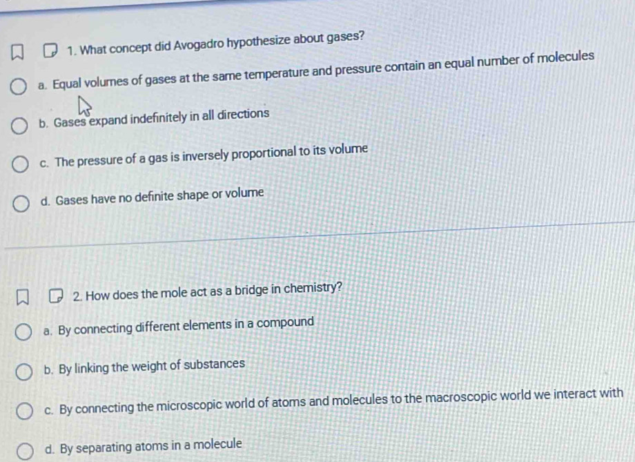 What concept did Avogadro hypothesize about gases?
a. Equal volumes of gases at the same temperature and pressure contain an equal number of molecules
b. Gases expand indefinitely in all directions
c. The pressure of a gas is inversely proportional to its volume
d. Gases have no definite shape or volume
2. How does the mole act as a bridge in chemistry?
a. By connecting different elements in a compound
b. By linking the weight of substances
c. By connecting the microscopic world of atoms and molecules to the macroscopic world we interact with
d. By separating atoms in a molecule