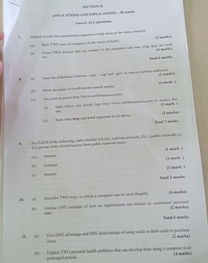 SECTION II 
APPLICATIONS AND IMPLICATIONS - 30 marks 
Answer ALL questions. 
7. THREE friends have purchased computers to help them in the music industry. 
(a) State TWO uses of computers in the music industry. (2 marks) 
(b) Name TWO devices that can connect to the computer and state what they are used 
(4 marks) 
for. 
Total 6 marks 
(3 marks) 
8. (a) State the differences between ‘.edu’, ‘.org’ and ‘.gov’ as seen in website addresses. 
(b) Write the name of a well-known search engine. (1 mark ) 
(c) You wish to access http://www.caribbeannews.com. 
(i) State where you would type http://www.caribbeannews.com to access this 
(1 mark ) 
site. 
(ii) State what http and www represent in (c) above. (2 marks) 
Total 7 marks 
9. For EACH of the following, state whether it is (A), a private network, (B), a public network, or 
(C), private with selected access from public network users: 
(a)... Intranet (1 mark ) 
(b) Extranet (1 mark ) 
(c) Internet (1 mark ) 
Total 3 marks 
10. (a) Describe TWO ways in which a computer can be used illegally. (4 marks) 
(b) Outline ONE example of how an organization can misuse its customers' personal 
(2 marks) 
data. 
Total 6 marks 
11. (a) Give ONE advantage and ONE disadvantage of using credit or debit cards to purchase 
(2 marks) 
items. 
(b) Explain TWO potential health problems that can develop from using a computer over 
prolonged periods. (4 marks)