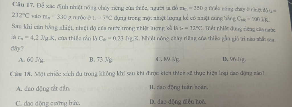 Để xác định nhiệt nóng chảy riêng của thiếc, người ta đỗ m_th=350g thiếc nóng chảy ở nhiệt độ t_2=
232°C vào m_n=330 g nước ở t_1=7°C dựng trong một nhiệt lượng kế có nhiệt dung bằng C_nik=100J/K. 
Sau khi cân bằng nhiệt, nhiệt độ của nước trong nhiệt lượng kế là t_2=32°C. Biết nhiệt dung riêng của nước
là c_n=4,2J/g.K , của thiếc rắn là C_th=0,23J/g.K.. Nhiệt nóng chảy riêng của thiếc gần giá trị nào nhất sau
đây?
A. 60 J/g. B. 73 J/g. C. 89 J/g. D. 96 J/g.
Câu 18. Một chiếc xích đu trong không khí sau khi được kích thích sẽ thực hiện loại dao động nào?
A. dao động tắt dần. B. dao động tuần hoàn.
C. dao dộng cưỡng bức. D. dao động điều hoà.