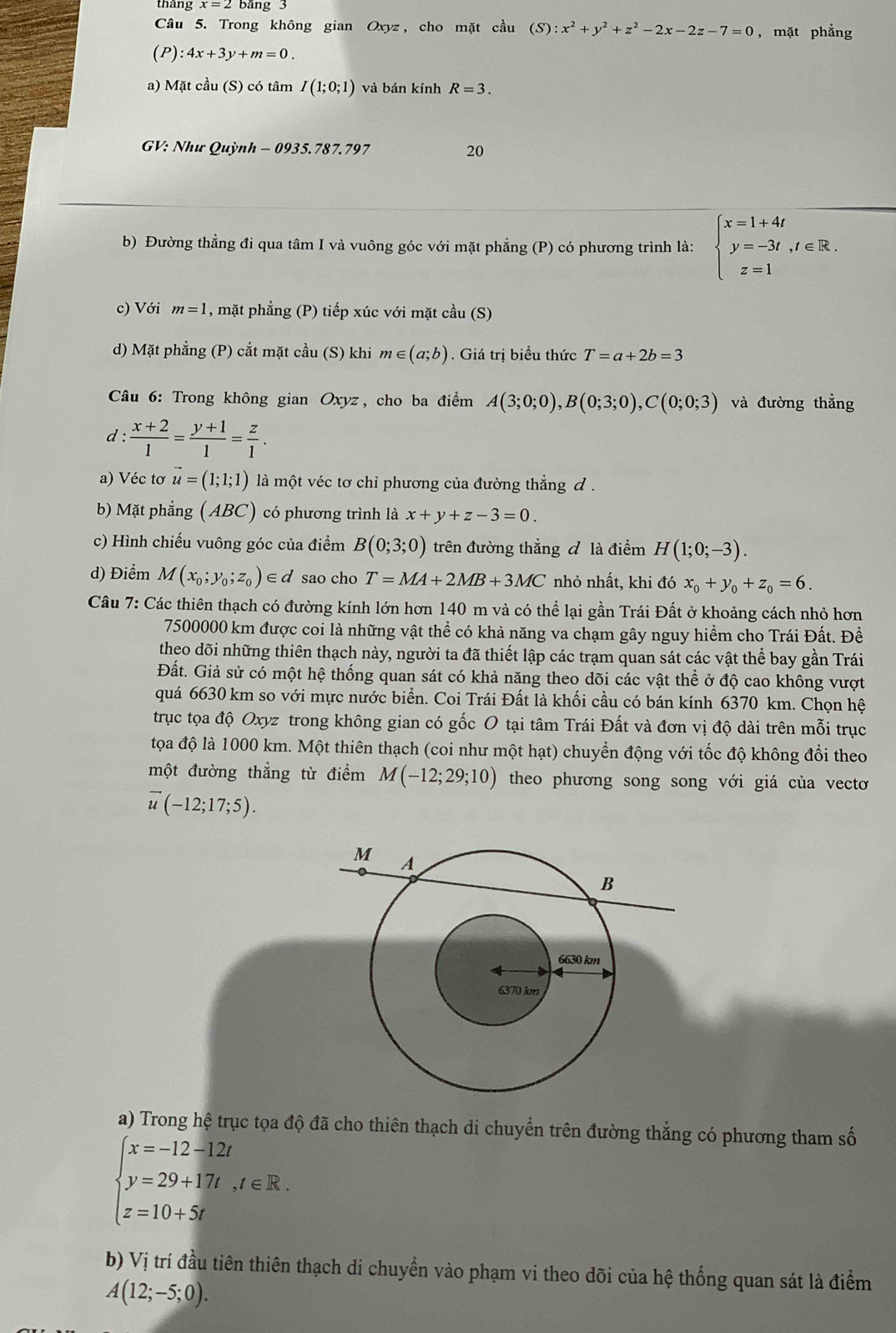 thang x=2 bang 3
Câu 5. Trong không gian Oxyz, cho mặt cầu (S):x^2+y^2+z^2-2x-2z-7=0 , mặt phẳng
(P):4x+3y+m=0
a) Mặt cầu (S) có tâm I(1;0;1) và bán kính R=3.
GV: Như Quỳnh - 0935.787.797 20
b) Đường thẳng đi qua tâm I và vuông góc với mặt phẳng (P) có phương trình là: beginarrayl x=1+4t y=-3t,t∈ R. z=1endarray.
c) Với m=1 , mặt phẳng (P) tiếp xúc với mặt cầu (S)
d) Mặt phẳng (P) cắt mặt cầu (S) khi m∈ (a;b). Giá trị biểu thức T=a+2b=3
* Câu 6: Trong không gian Oxyz, cho ba điểm A(3;0;0),B(0;3;0),C(0;0;3) và đường thẳng
d :  (x+2)/1 = (y+1)/1 = z/1 .
a) Véc tơ vector u=(1;1;1) là một véc tơ chỉ phương của đường thẳng đ .
b) Mặt phẳng (ABC) có phương trình là x+y+z-3=0.
c) Hình chiếu vuông góc của điểm B(0;3;0) trên đường thẳng đ là điểm H(1;0;-3).
d) Điểm M(x_0;y_0;z_0)∈ d sao cho T=MA+2MB+3MC nhỏ nhất, khi đó x_0+y_0+z_0=6.
Câu 7: Các thiên thạch có đường kính lớn hơn 140 m và có thể lại gần Trái Đất ở khoảng cách nhỏ hơn
7500000 km được coi là những vật thể có khả năng va chạm gây nguy hiểm cho Trái Đất. Đề
theo dõi những thiên thạch này, người ta đã thiết lập các trạm quan sát các vật thể bay gần Trái
Đất. Giả sử có một hệ thống quan sát có khả năng theo dõi các vật thể ở độ cao không vượt
quá 6630 km so với mực nước biển. Coi Trái Đất là khối cầu có bán kính 6370 km. Chọn hệ
trục tọa độ Oxyz trong không gian có gốc O tại tâm Trái Đất và đơn vị độ dài trên mỗi trục
tọa độ là 1000 km. Một thiên thạch (coi như một hạt) chuyển động với tốc độ không đổi theo
một đường thẳng từ điểm M(-12;29;10) theo phương song song với giá của vectơ
vector u(-12;17;5).
a) Trong hệ trục tọa độ đã cho thiên thạch di chuyển trên đường thẳng có phương tham số
beginarrayl x=-12-12t y=29+17t,t∈ R. z=10+5tendarray.
b) Vị trí đầu tiên thiên thạch di chuyển vào phạm vi theo dõi của hệ thống quan sát là điểm
A(12;-5;0).