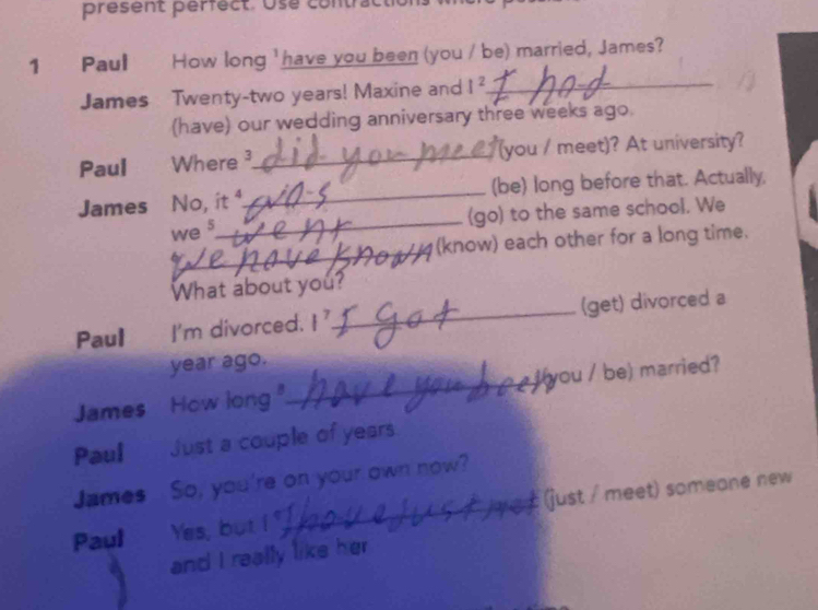 present perfect. Use com 
1 Paul How long 'have you been (you / be) married, James? 
James Twenty- two years! Maxine and I^2 _ 
(have) our wedding anniversary three weeks ago. 
Paul Where_ (you / meet)? At university? 
_ 
James No, it 1._ (be) long before that. Actually, 
(go) to the same school. We 
we s 
_ (know) each other for a long time. 
What about you? 
Paul I'm divorced. I^7 _ (get) divorced a
year ago. 
James How long._ you / be) married? 
Paul Just a couple of years
James So, you're on your own now? 
Paul Yes, but i _ (just / meet) someane new 
and I really like her