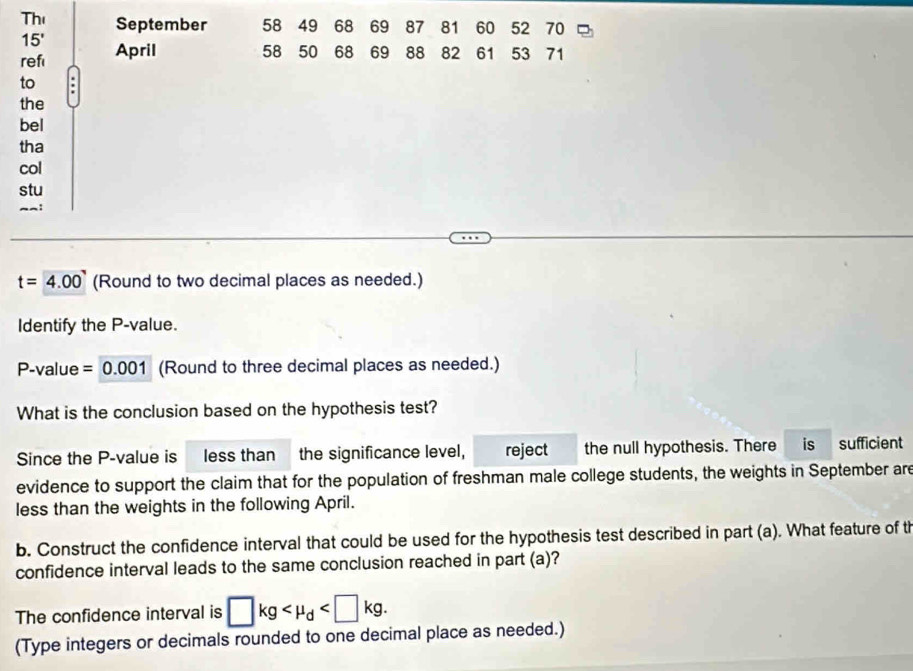 Th September 58 49 68 69 87 81 60 52 70
15'
ref April 58 50 68 69 88 82 61 53 71
to 
the 
bel 
tha 
col 
stu
t=4.00 (Round to two decimal places as needed.) 
Identify the P -value.
P-value = 0.001 (Round to three decimal places as needed.) 
What is the conclusion based on the hypothesis test? 
Since the P -value is less than the significance level, reject the null hypothesis. There is sufficient 
evidence to support the claim that for the population of freshman male college students, the weights in September are 
less than the weights in the following April. 
b. Construct the confidence interval that could be used for the hypothesis test described in part (a). What feature of th 
confidence interval leads to the same conclusion reached in part (a)? 
The confidence interval is □ kg . 
(Type integers or decimals rounded to one decimal place as needed.)