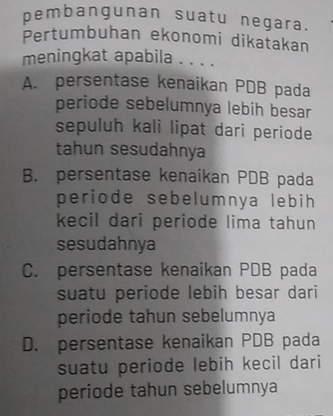 pembangunan suatu negara.
Pertumbuhan ekonomi dikatakan
meningkat apabila . . . .
A. persentase kenaikan PDB pada
periode sebelumnya lebih besar 
sepuluh kali lipat dari periode
tahun sesudahnya
B. persentase kenaikan PDB pada
periode sebelumnya lebih 
kecil dari periode lima tahun 
sesudahnya
C. persentase kenaikan PDB pada
suatu periode lebih besar dari
periode tahun sebelumnya
D. persentase kenaikan PDB pada
suatu periode lebih kecil dari
periode tahun sebelumnya