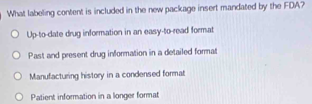 What labeling content is included in the new package insert mandated by the FDA?
Up-to-date drug information in an easy-to-read format
Past and present drug information in a detailed format
Manufacturing history in a condensed format
Patient information in a longer format