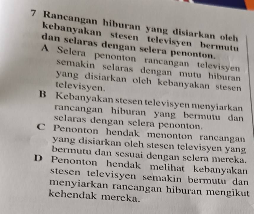 Rancangan hiburan yang disiarkan oleh
kebanyakan stesen televisyen bermutu
dan selaras dengan selera penonton.
A Selera penonton rancangan televisyen
semakin selaras dengan mutu hiburan 
yang disiarkan oleh kebanyakan stesen 
televisyen.
B Kebanyakan stesen televisyen menyiarkan
rancangan hiburan yang bermutu dan
selaras dengan selera penonton.
C Penonton hendak menonton rancangan
yang disiarkan oleh stesen televisyen yang
bermutu dan sesuai dengan selera mereka.
D Penonton hendak melihat kebanyakan
stesen televisyen semakin bermutu dan 
menyiarkan rancangan hiburan mengikut
kehendak mereka.