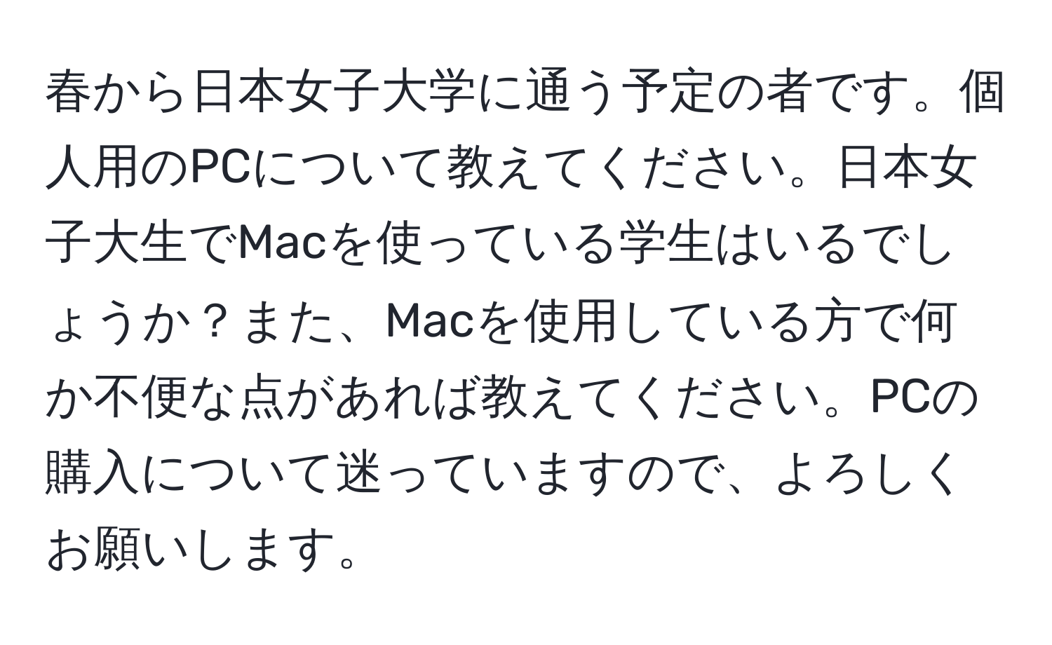 春から日本女子大学に通う予定の者です。個人用のPCについて教えてください。日本女子大生でMacを使っている学生はいるでしょうか？また、Macを使用している方で何か不便な点があれば教えてください。PCの購入について迷っていますので、よろしくお願いします。