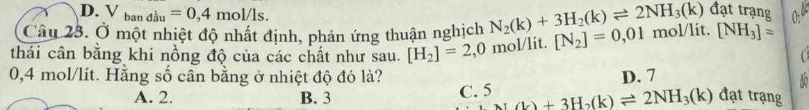 D. V_bandau=0,4mol/ls. 
Câu 23. Ở một nhiệt độ nhất định, phản ứng thuận nghịch N_2(k)+3H_2(k)leftharpoons 2NH_3(k) đạt trạng
thái cân bằng khi nồng độ của các chất như sau. [H_2]=2,0 mol/lít. [N_2]=0,01 mol/lit. [NH_3]=

0,4 mol/lít. Hằng số cân bằng ở nhiệt độ đó là? D. 7
o
A. 2. B. 3 C. 5 L)+3H_2(k)leftharpoons 2NH_3(k) đạt trạng