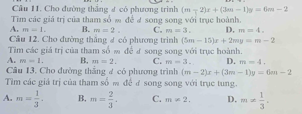 Cho đường thắng đ có phương trình (m-2)x+(3m-1)y=6m-2
Tìm các giá trị của tham số m để đ song song với trục hoành.
A. m=1. B. m=2. C. m=3. D. m=4. 
Câu 12. Cho đường thăng đ có phương trình (5m-15)x+2my=m-2
Tìm các giá trị của tham số m để đ song song với trục hoành.
A. m=1. B. m=2. C. m=3. D. m=4. 
Câu 13. Cho đường thăng đ có phương trình (m-2)x+(3m-1)y=6m-2
Tìm các giá trị của tham số m để đ song song với trục tung.
A. m= 1/3 . m= 2/3 . m!=  1/3 . 
B.
C. m!= 2. 
D.