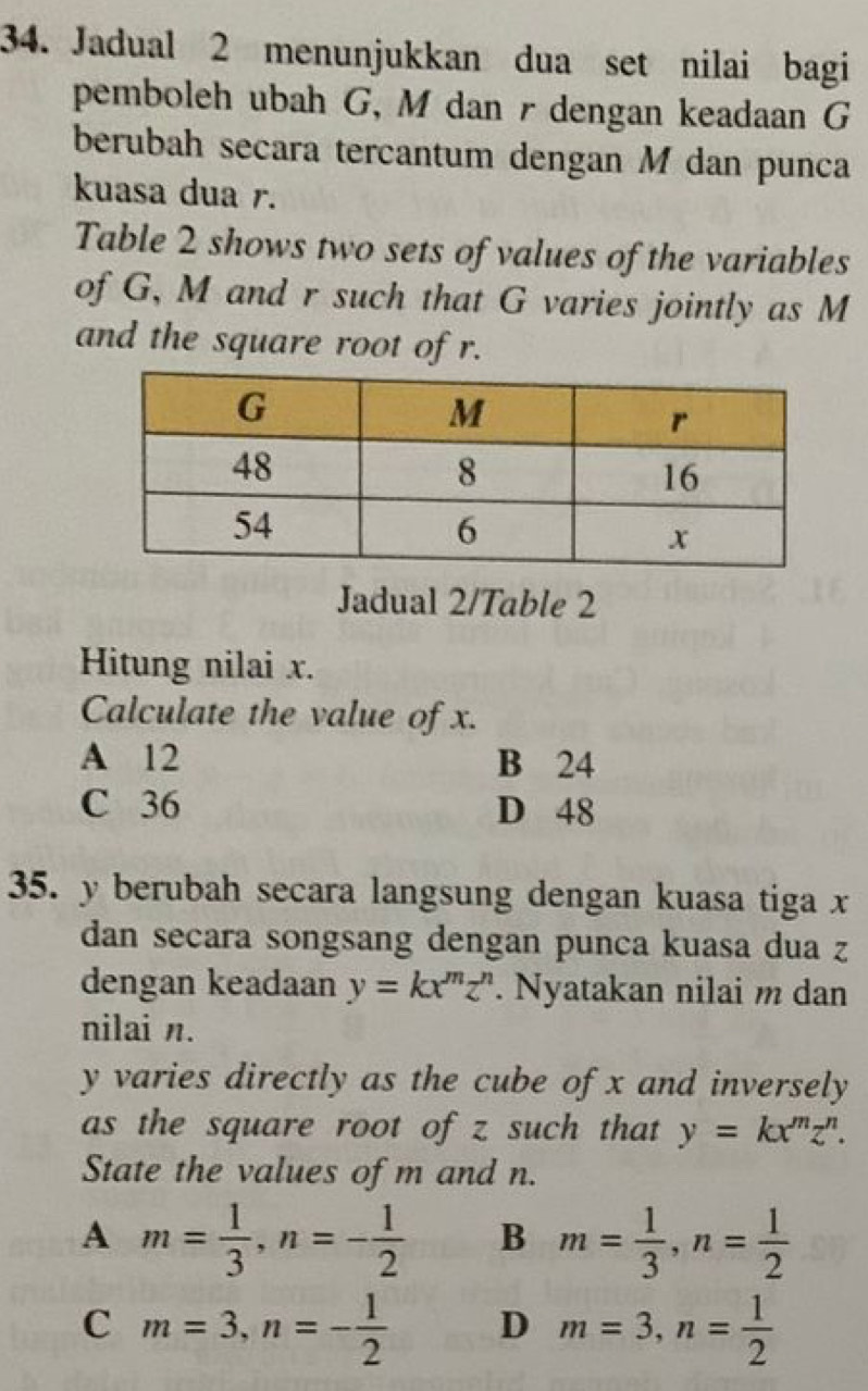 Jadual 2 menunjukkan dua set nilai bagi
pemboleh ubah G, M dan r dengan keadaan G
berubah secara tercantum dengan M dan punca
kuasa dua r.
Table 2 shows two sets of values of the variables
of G, M and r such that G varies jointly as M
and the square root of r.
Jadual 2/Table 2
Hitung nilai x.
Calculate the value of x.
A 12 B 24
C 36 D 48
35. y berubah secara langsung dengan kuasa tiga x
dan secara songsang dengan punca kuasa dua z
dengan keadaan y=kx^mz^n. Nyatakan nilai m dan
nilai n.
y varies directly as the cube of x and inversely
as the square root of z such that y=kx^mz^n. 
State the values of m and n.
A m= 1/3 , n=- 1/2  B m= 1/3 , n= 1/2 
C m=3, n=- 1/2  D m=3, n= 1/2 