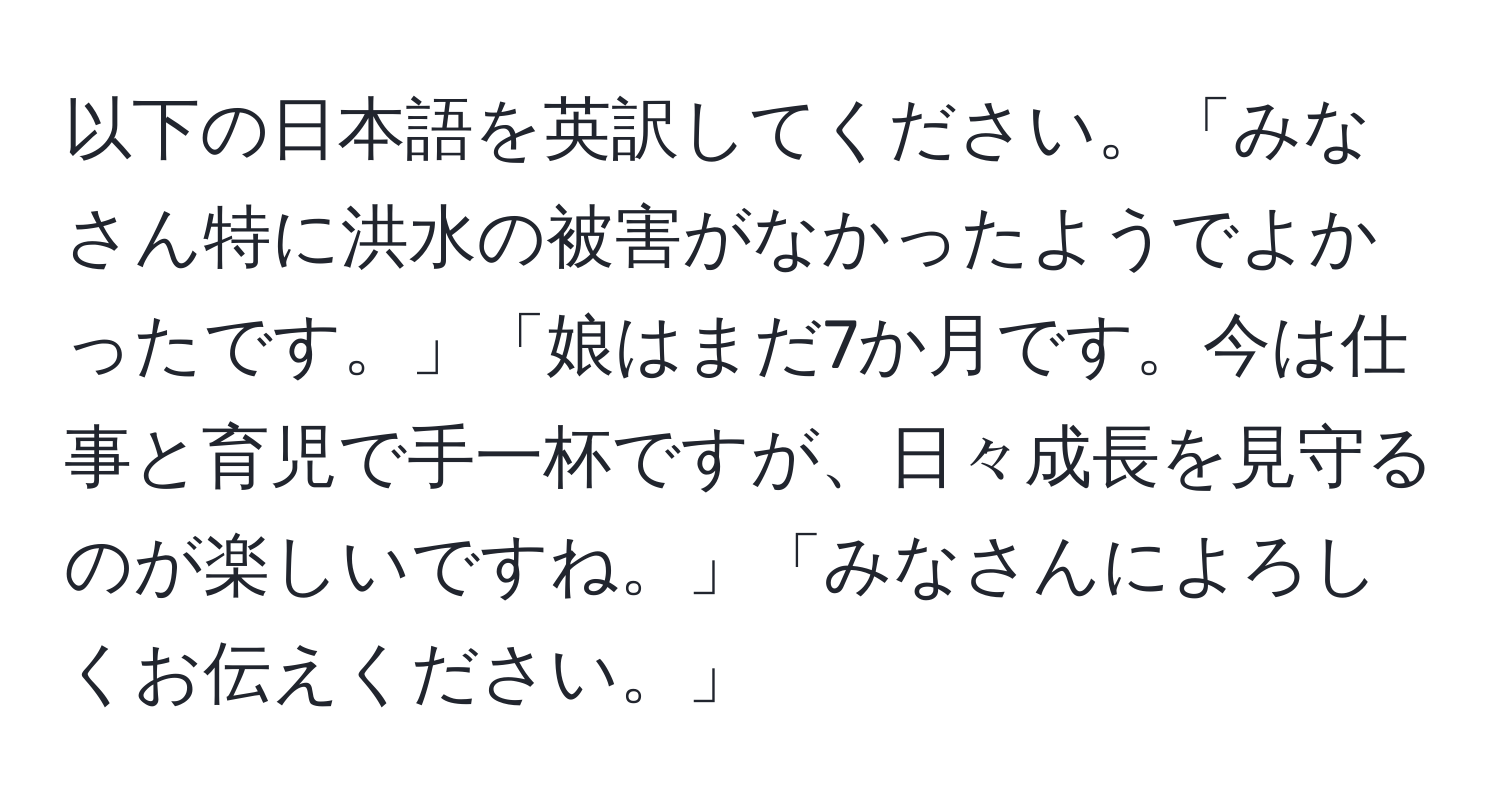 以下の日本語を英訳してください。「みなさん特に洪水の被害がなかったようでよかったです。」「娘はまだ7か月です。今は仕事と育児で手一杯ですが、日々成長を見守るのが楽しいですね。」「みなさんによろしくお伝えください。」