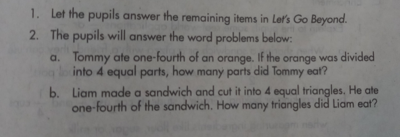 Let the pupils answer the remaining items in Let's Go Beyond. 
2. The pupils will answer the word problems below: 
a. Tommy ate one-fourth of an orange. If the orange was divided 
into 4 equal parts, how many parts did Tommy eat? 
b. Liam made a sandwich and cut it into 4 equal triangles. He ate 
one-fourth of the sandwich. How many triangles did Liam eat?