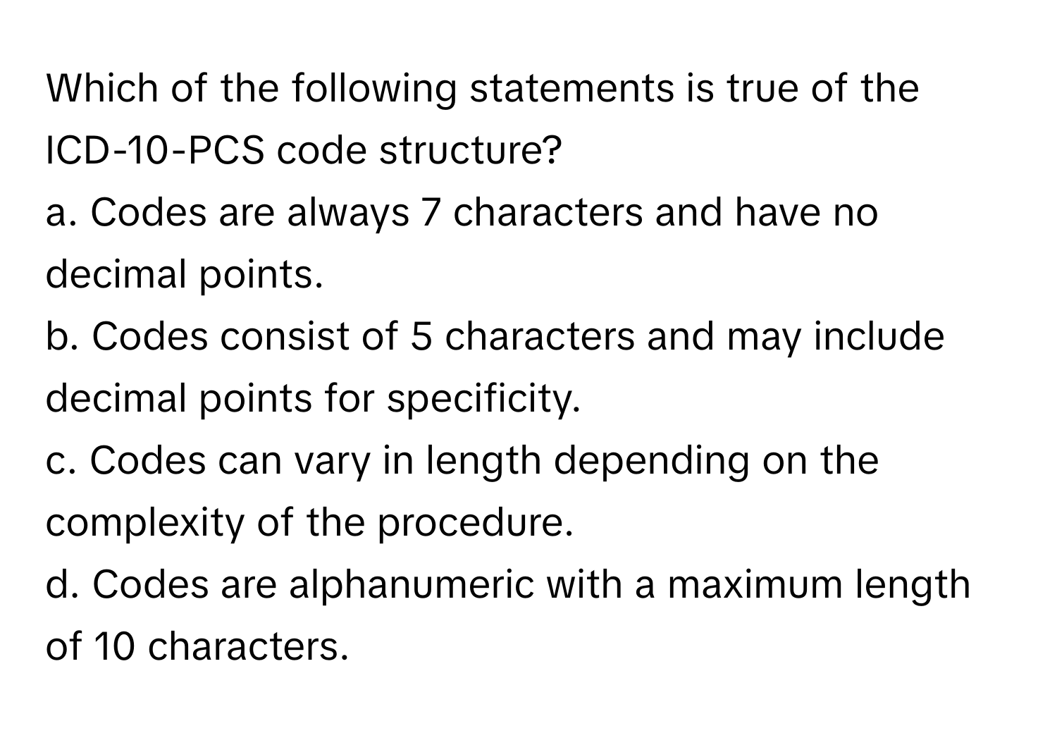 Which of the following statements is true of the ICD-10-PCS code structure?

a. Codes are always 7 characters and have no decimal points. 
b. Codes consist of 5 characters and may include decimal points for specificity. 
c. Codes can vary in length depending on the complexity of the procedure. 
d. Codes are alphanumeric with a maximum length of 10 characters.