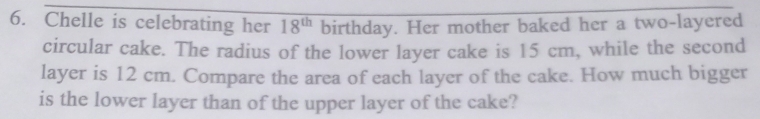 Chelle is celebrating her 18^(th) birthday. Her mother baked her a two-layered 
circular cake. The radius of the lower layer cake is 15 cm, while the second 
layer is 12 cm. Compare the area of each layer of the cake. How much bigger 
is the lower layer than of the upper layer of the cake?