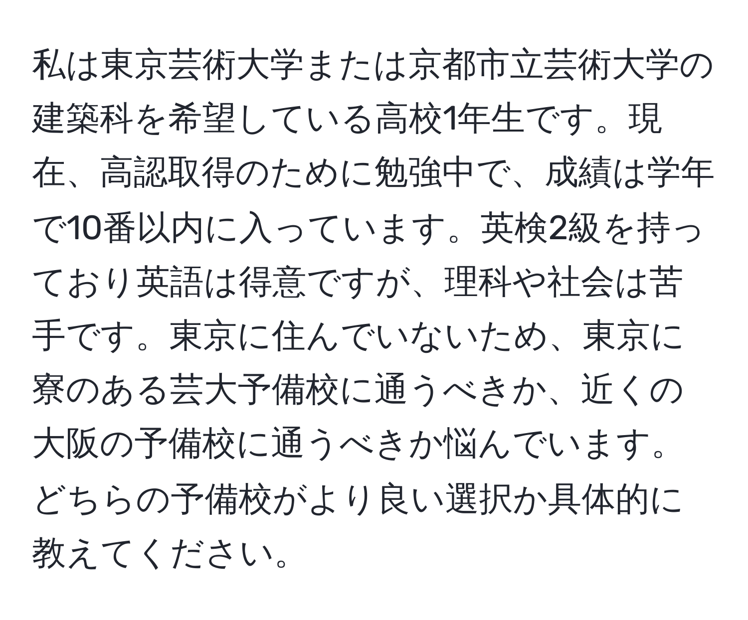 私は東京芸術大学または京都市立芸術大学の建築科を希望している高校1年生です。現在、高認取得のために勉強中で、成績は学年で10番以内に入っています。英検2級を持っており英語は得意ですが、理科や社会は苦手です。東京に住んでいないため、東京に寮のある芸大予備校に通うべきか、近くの大阪の予備校に通うべきか悩んでいます。どちらの予備校がより良い選択か具体的に教えてください。