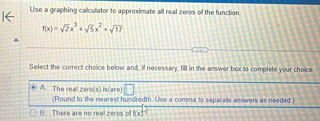 Use a graphing calculator to approximate all real zeros of the function.
f(x)=sqrt(2)x^3+sqrt(5)x^2+sqrt(17)
Select the correct choice below and, if necessary, fill in the answer box to complete your choice
A. The real zero(s) is(are) |^-1
(Round to the nearest hundredth. Use a comma to separate answers as needed.)
B. There are no real zeros of f(x)