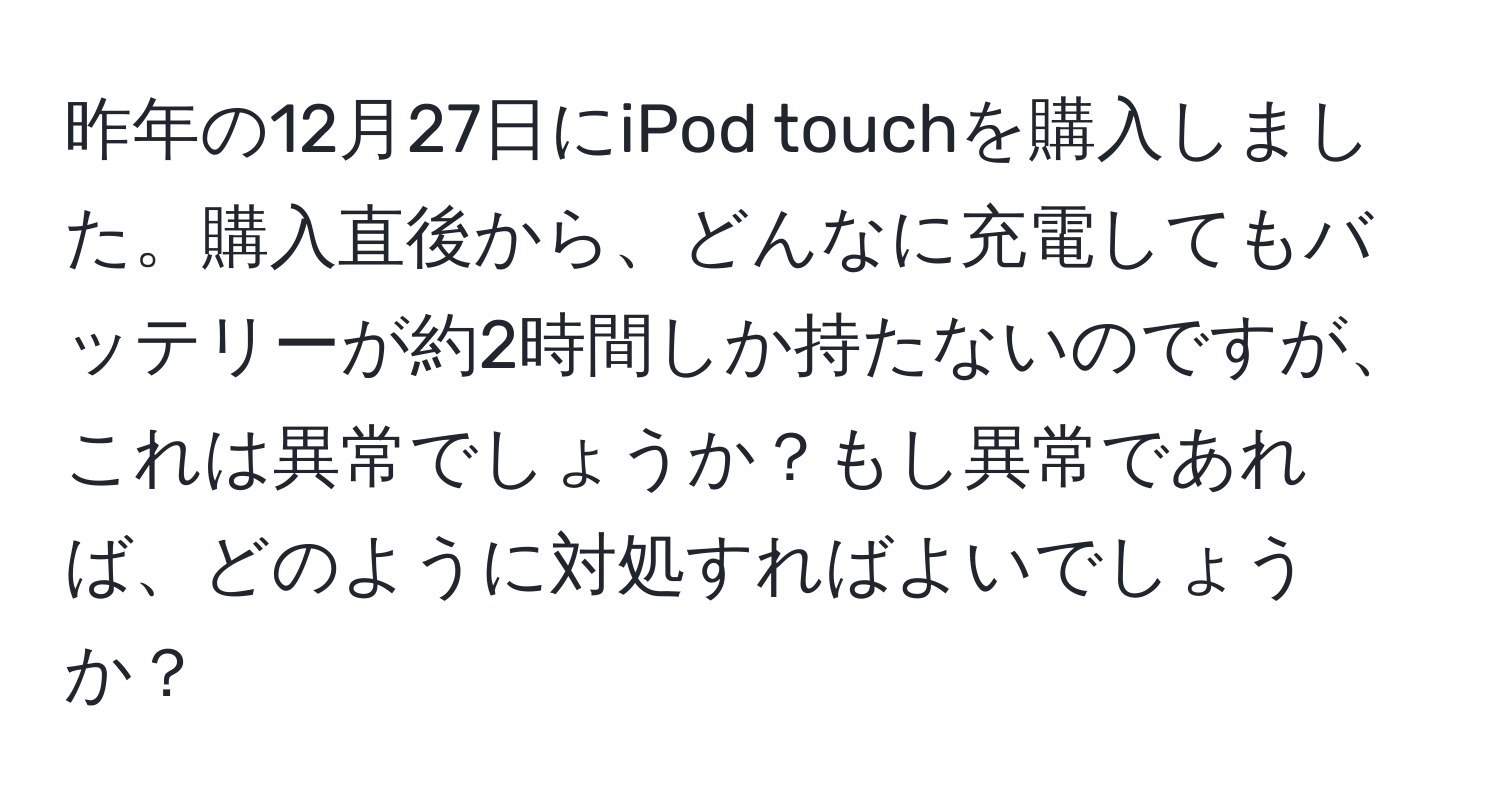 昨年の12月27日にiPod touchを購入しました。購入直後から、どんなに充電してもバッテリーが約2時間しか持たないのですが、これは異常でしょうか？もし異常であれば、どのように対処すればよいでしょうか？