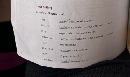 Time-telling
Example of telling time. Read.
10-00
(number) o'clock -10:00 ten o'clock.
10:01-10:14 (number) minutes after ten or (number) minutes past ten
10:15
A quarter after ten/a quarter past ten
10:16-10:29 (number) minutes after ten or (namber) minutes past ters.
10:30
Half past ten/ten thirty.
10:31-10.44 (number) minutes to eleven.
7 10.45
A quarter to eleven.
10:46-10:59 (number) minutes to eleven