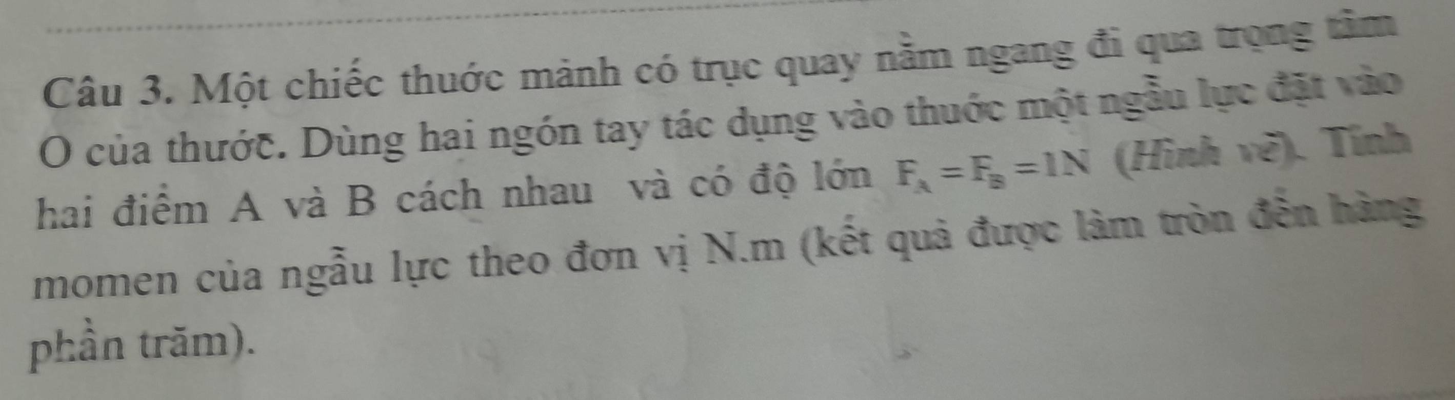 Một chiếc thuớc mảnh có trục quay năm ngang đi qua trọng tâm 
O của thước. Dùng hai ngón tay tác dụng vào thuớc một ngẫu lực đặt vào 
hai điểm A và B cách nhau và có độ lớn F_A=F_B=1N (Hình vẽ). Tính 
momen của ngẫu lực theo đơn vị N.m (kết quả được làm tròn đến hàng 
phần trăm).