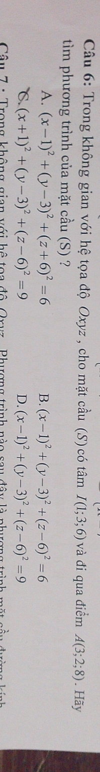 Trong không gian với hệ tọa độ Oxyz , cho mặt cầu (S) có tâm I(1;3;6) và đi qua điểm A(3;2;8). Hãy
tìm phương trình của mặt cầu (S) ?
A. (x-1)^2+(y-3)^2+(z+6)^2=6 B. (x-1)^2+(y-3)^2+(z-6)^2=6
℃. (x+1)^2+(y-3)^2+(z-6)^2=9 D. (x-1)^2+(y-3)^2+(z-6)^2=9
Câu 7 : Trong không gian với hệ toa độ Oryz, Phượng trình nào sau đây là phượng trình m ặt