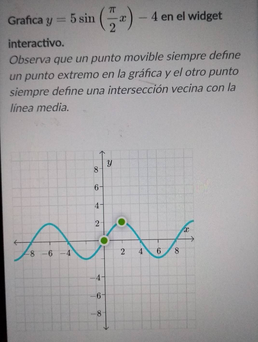 Grafica y=5sin ( π /2 x)-4 en el widget 
interactivo. 
Observa que un punto movible siempre define 
un punto extremo en la gráfica y el otro punto 
siempre define una intersección vecina con la 
línea media.