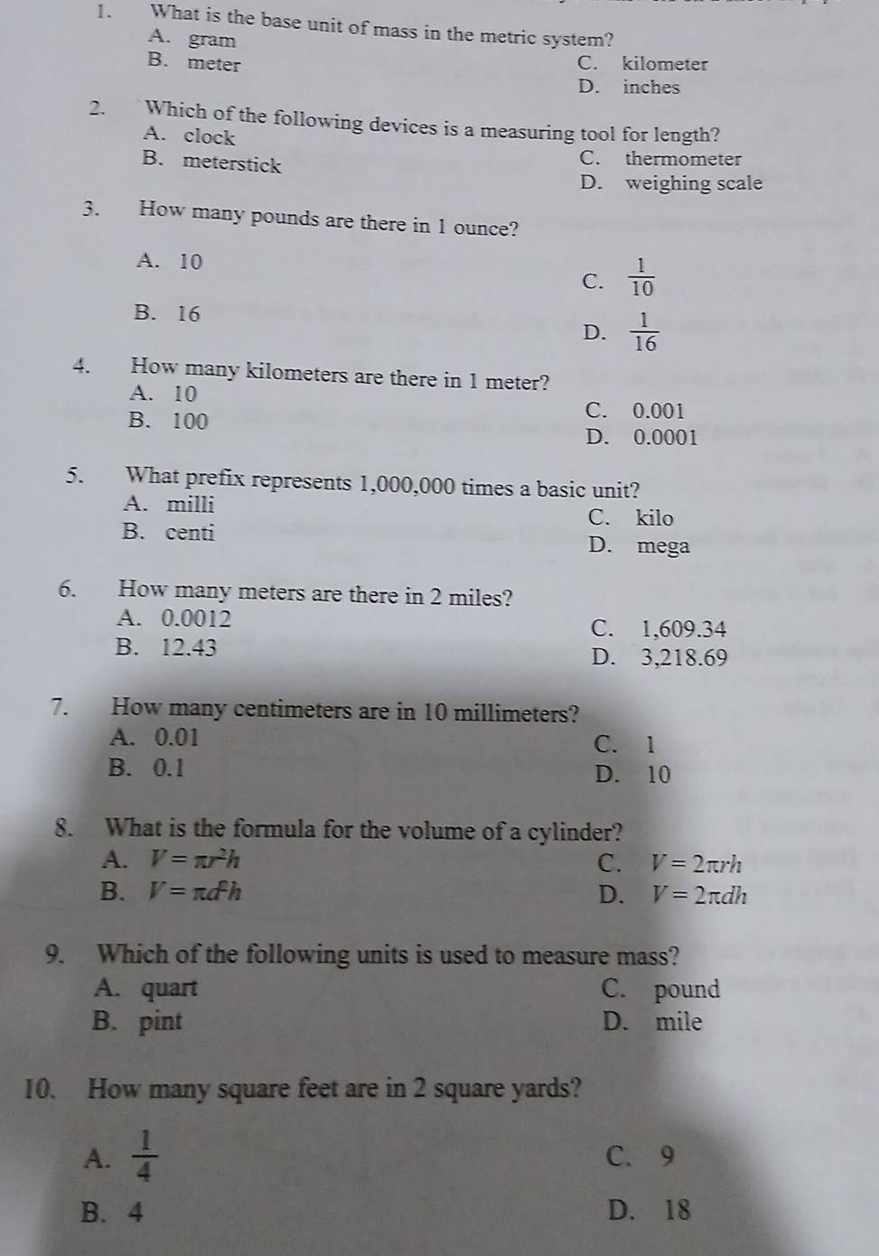 What is the base unit of mass in the metric system?
A. gram
B. meter C. kilometer
D. inches
2. Which of the following devices is a measuring tool for length?
A. clock
B. meterstick
C. thermometer
D. weighing scale
3. How many pounds are there in 1 ounce?
A. 10  1/10 
C.
B. 16
D.  1/16 
4. How many kilometers are there in 1 meter?
A. 10
B. 100
C. 0.001
D. 0.0001
5. What prefix represents 1,000,000 times a basic unit?
A. milli
C. kilo
B. centi D. mega
6. How many meters are there in 2 miles?
A. 0.0012 C. 1,609.34
B. 12.43 D. 3,218.69
7. How many centimeters are in 10 millimeters?
A. 0.01 C. 1
B. 0.1 D. 10
8. What is the formula for the volume of a cylinder?
A. V=π r^2h C. V=2π rh
B. V=π d^2h D. V=2π dh
9. Which of the following units is used to measure mass?
A. quart C. pound
B. pint D. mile
10. How many square feet are in 2 square yards?
A.  1/4  C、 9
B. 4 D. 18