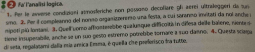 Fa l'analisi logica. 
1. Per le avverse condizioni atmosferiche non possono decollare gli aerei ultraleggeri da turi- 
smo. 2. Per il compleanno del nonno organizzeremo una festa, a cui saranno invitati da noi anche i 
nipoti più Iontani. 3. Quell'uomo affronterebbe qualunque difficoltà in difesa delle balene, niente ri- 
tiene insuperabile, anche se un suo gesto estremo potrebbe tornare a suo danno. 4. Questa sciarpa 
di seta, regalatami dalla mia amica Emma, è quella che preferisco fra tutte.