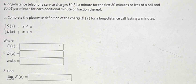 A long-distance telephone service charges $0.54 a minute for the first 30 minutes or less of a call and
$0.07 per minute for each additional minute or fraction thereof. 
a. Complete the piecewise definition of the charge F(x) for a long-distance call lasting x minutes.
beginarrayl S(x);x≤ a L(x);x>aendarray.
Where
S(x)=□
L(x)=□
and a=□
b. Find
limlimits _xto 30F(x)=□