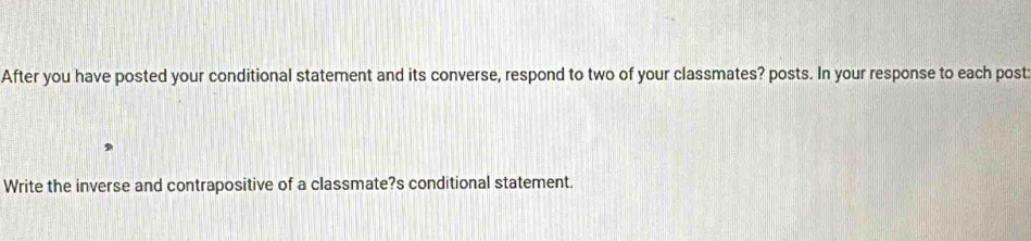 After you have posted your conditional statement and its converse, respond to two of your classmates? posts. In your response to each post: 
Write the inverse and contrapositive of a classmate?s conditional statement.