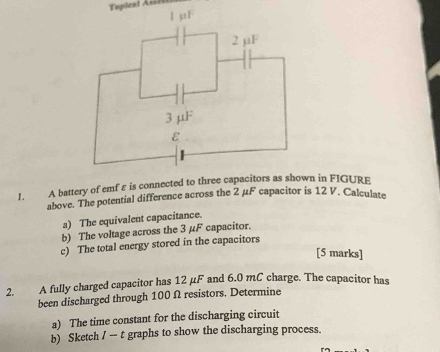 A battery of emfεis connected to three capacin in FIGURE 
above. The potential difference across the 2 μF capacitor is 12 V. Calculate 
a) The equivalent capacitance. 
b) The voltage across the 3 μF capacitor. 
c) The total energy stored in the capacitors 
[5 marks] 
2. A fully charged capacitor has 12 μF and 6.0 mC charge. The capacitor has 
been discharged through 100 Ω resistors. Determine 
a) The time constant for the discharging circuit 
b) Sketch / — t graphs to show the discharging process.