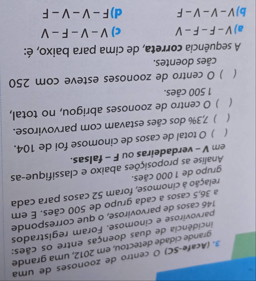 (AcafeçSC) O centão de zoonoses de uma
grande cidade detectou, em 2012, uma grande
incidência de duas doenças entre os cães:
parvovirose e cinomose. Foram registrados
146 casos de parvovirose, o que corresponde
a 36,5 casos a cada grupo de 500 cães. E em
relação à cinomose, foram 52 casos para cada
grupo de 1 000 cães.
Analise as proposições abaixo e classifique-as
em V - verdadeiras ou F - falsas.
( ) O total de casos de cinomose foi de 104.
( ) 7,3% dos cães estavam com parvovirose.
 ) O centro de zoonoses abrigou, no total,
1 500 cães.
 ) O centro de zoonoses esteve com 250
cães doentes.
A sequência correta, de cima para baixo, é:
a) V-F-F-V c) V-V-F-V
b) V-V-V-F d) F-V-V-F
