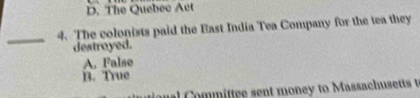 D. The Quebec Act
_4. The colonists paid the East India Tea Company for the tea they
destroyed.
A. False
B. True
a Committee sent money to Massachusetts t