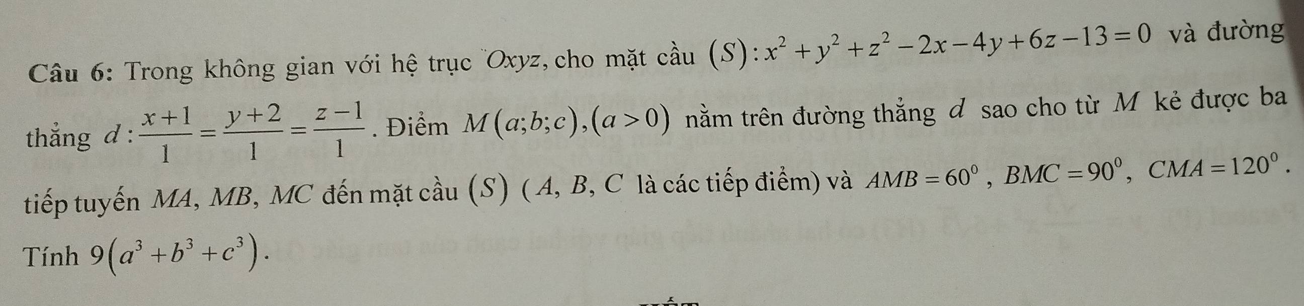 Trong không gian với hệ trục '' Oxyz, cho mặt cầu (S): x^2+y^2+z^2-2x-4y+6z-13=0 và đường 
thẳng d :  (x+1)/1 = (y+2)/1 = (z-1)/1 . Điểm M(a;b;c), (a>0) trằm trên đường thẳng đ sao cho từ M kẻ được ba 
tiếp tuyến MA, MB, MC đến mặt cầu (S) ( A, B, C là các tiếp điểm) và AMB=60°, BMC=90°, CMA=120°. 
Tính 9(a^3+b^3+c^3).