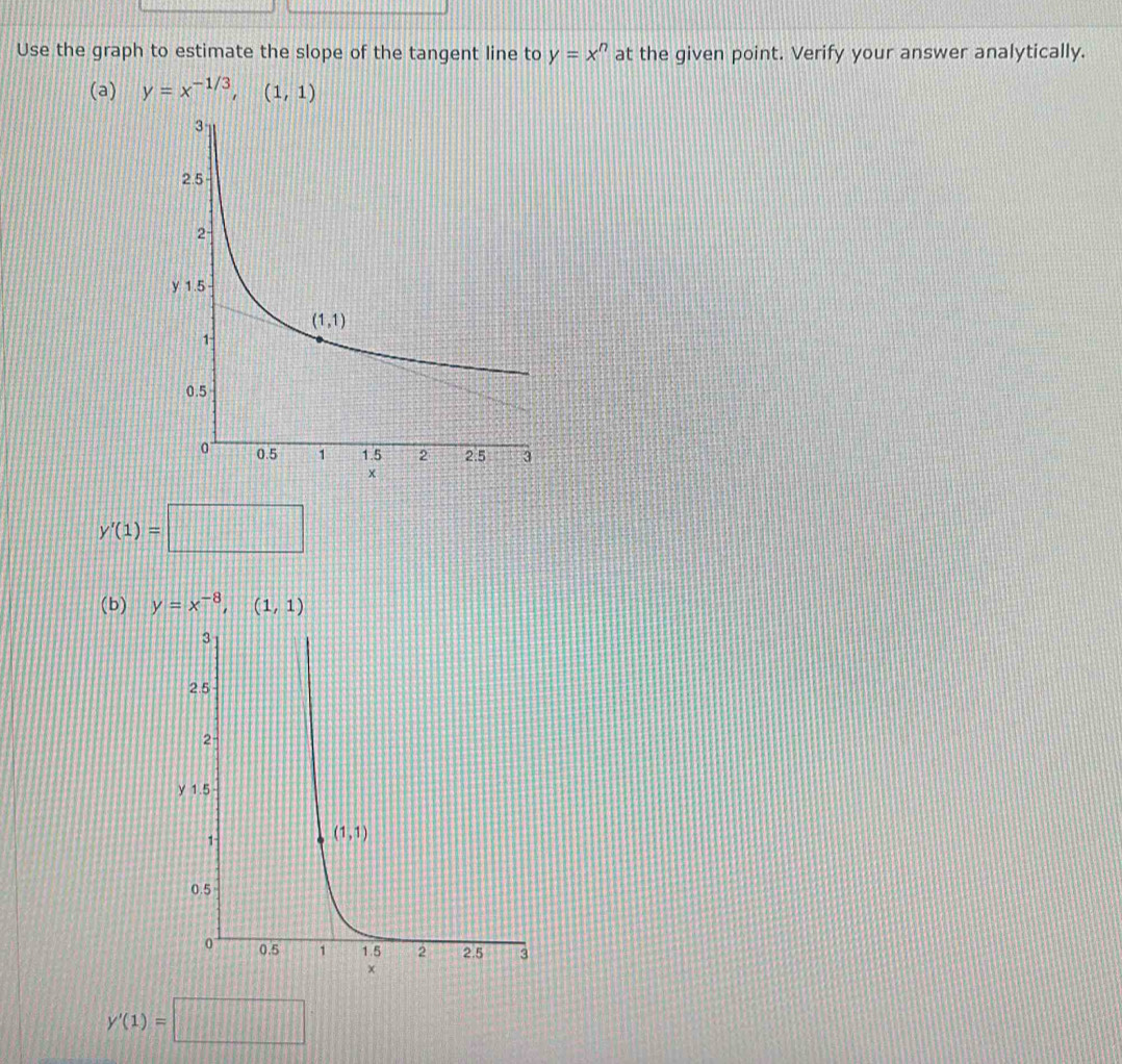 Use the graph to estimate the slope of the tangent line to y=x^n at the given point. Verify your answer analytically.
(a) y=x^(-1/3),(1,1)
y'(1)=□
(b) y=x^(-8),(1,1)
y'(1)=□