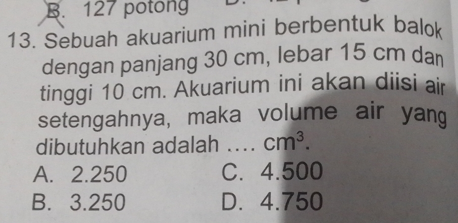 B. 127 potong
13. Sebuah akuarium mini berbentuk balok
dengan panjang 30 cm, lebar 15 cm dan
tinggi 10 cm. Akuarium ini akan diisi air
setengahnya, maka volume air yang
dibutuhkan adalah .... cm^3.
A. 2.250 C. 4.500
B. 3.250 D. 4.750